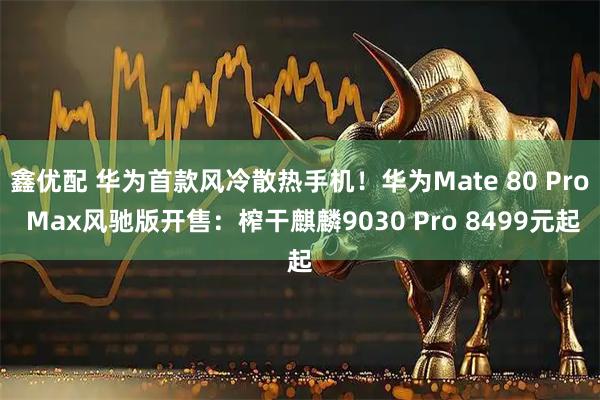 鑫优配 华为首款风冷散热手机！华为Mate 80 Pro Max风驰版开售：榨干麒麟9030 Pro 8499元起