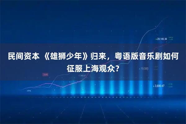 民间资本 《雄狮少年》归来，粤语版音乐剧如何征服上海观众？