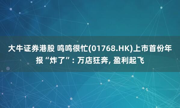 大牛证券港股 鸣鸣很忙(01768.HK)上市首份年报“炸了”: 万店狂奔, 盈利起飞