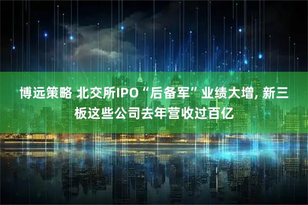 博远策略 北交所IPO“后备军”业绩大增, 新三板这些公司去年营收过百亿