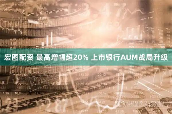 宏图配资 最高增幅超20% 上市银行AUM战局升级